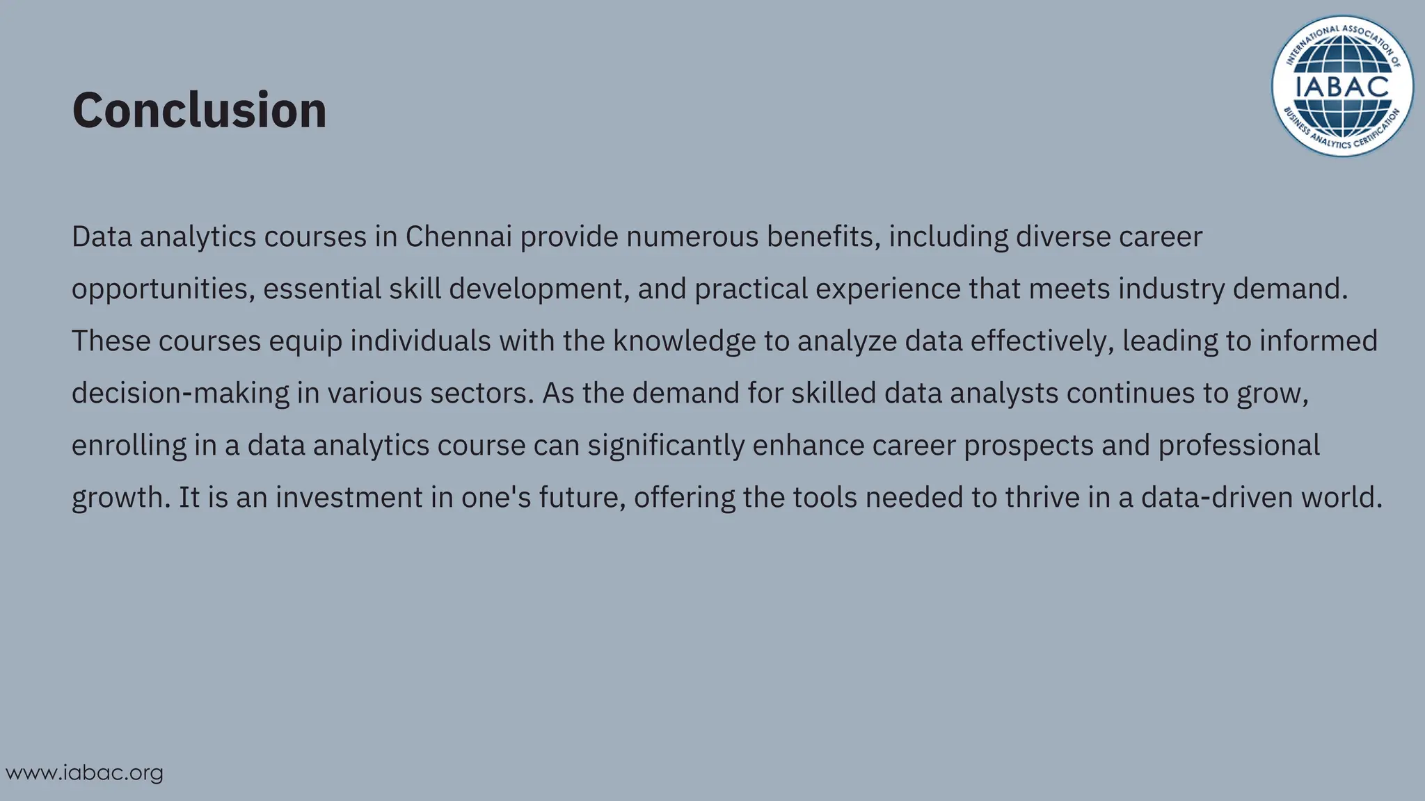 Conclusion
Data analytics courses in Chennai provide numerous benefits, including diverse career
opportunities, essential skill development, and practical experience that meets industry demand.
These courses equip individuals with the knowledge to analyze data effectively, leading to informed
decision-making in various sectors. As the demand for skilled data analysts continues to grow,
enrolling in a data analytics course can significantly enhance career prospects and professional
growth. It is an investment in one's future, offering the tools needed to thrive in a data-driven world.
www.iabac.org
 