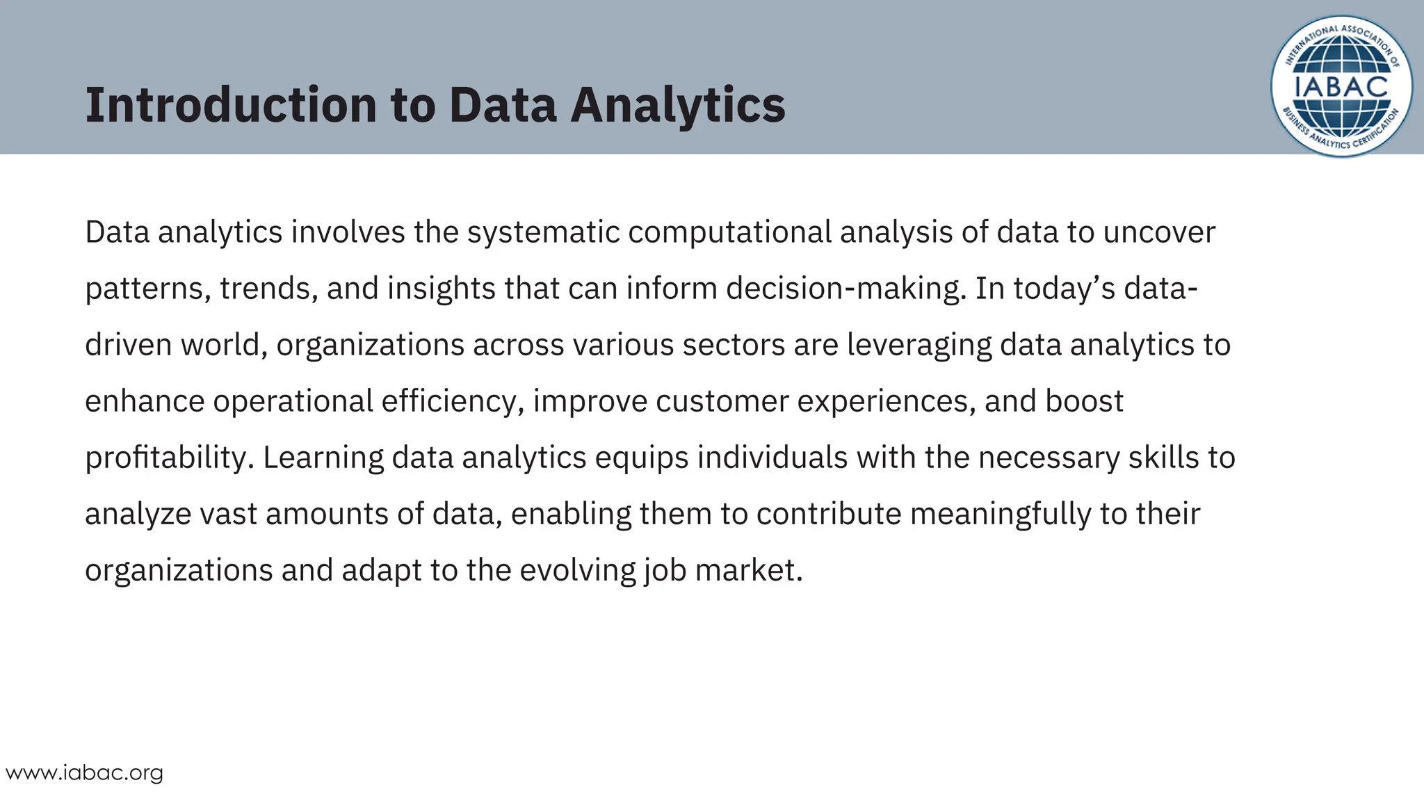 Introduction to Data Analytics
Data analytics involves the systematic computational analysis of data to uncover
patterns, trends, and insights that can inform decision-making. In today’s data-
driven world, organizations across various sectors are leveraging data analytics to
enhance operational efficiency, improve customer experiences, and boost
proﬁtability. Learning data analytics equips individuals with the necessary skills to
analyze vast amounts of data, enabling them to contribute meaningfully to their
organizations and adapt to the evolving job market.
www.iabac.org
 