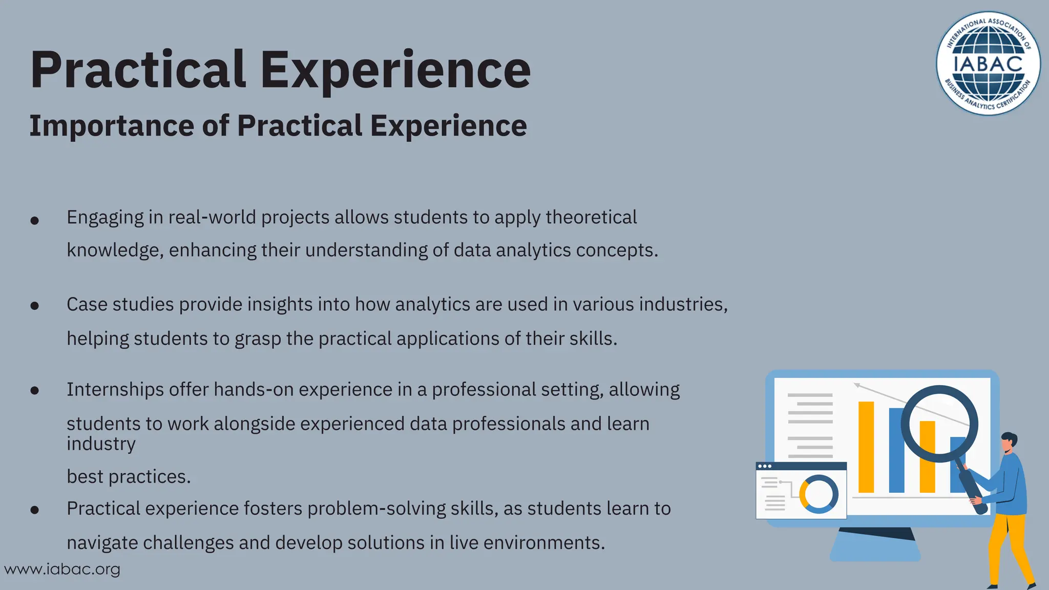 Practical Experience
Importance of Practical Experience
●
●
●
●
Engaging in real-world projects allows students to apply theoretical
knowledge, enhancing their understanding of data analytics concepts.
Case studies provide insights into how analytics are used in various industries,
helping students to grasp the practical applications of their skills.
Internships offer hands-on experience in a professional setting, allowing
students to work alongside experienced data professionals and learn
industry
best practices.
Practical experience fosters problem-solving skills, as students learn to
navigate challenges and develop solutions in live environments.
www.iabac.org
 
