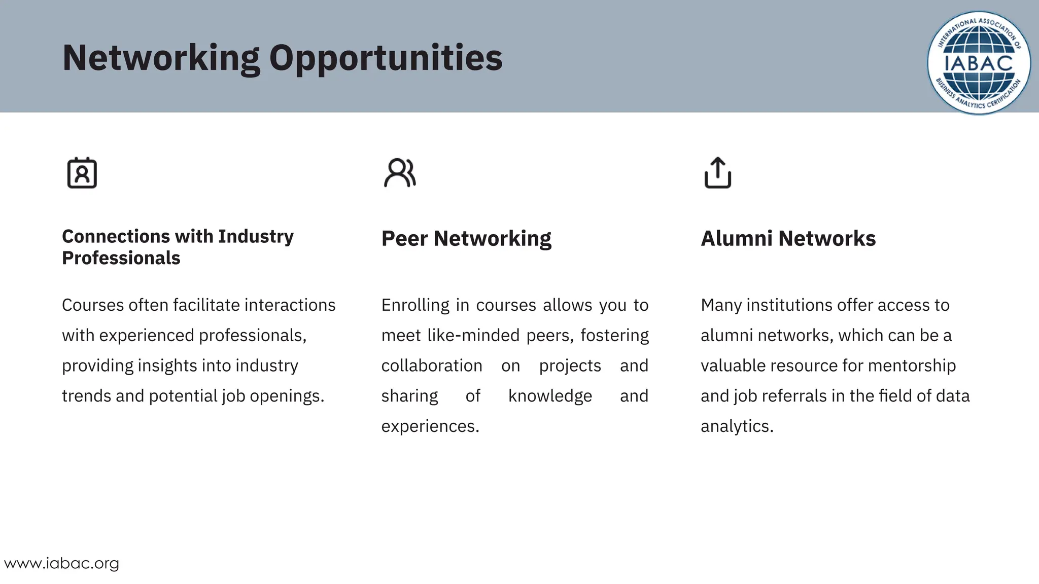 Courses often facilitate interactions
with experienced professionals,
providing insights into industry
trends and potential job openings.
Enrolling in courses allows you to
meet like-minded peers, fostering
collaboration on projects and
sharing of knowledge and
experiences.
Many institutions offer access to
alumni networks, which can be a
valuable resource for mentorship
and job referrals in the ﬁeld of data
analytics.
Connections with Industry
Professionals
Peer Networking Alumni Networks
Networking Opportunities
www.iabac.org
 