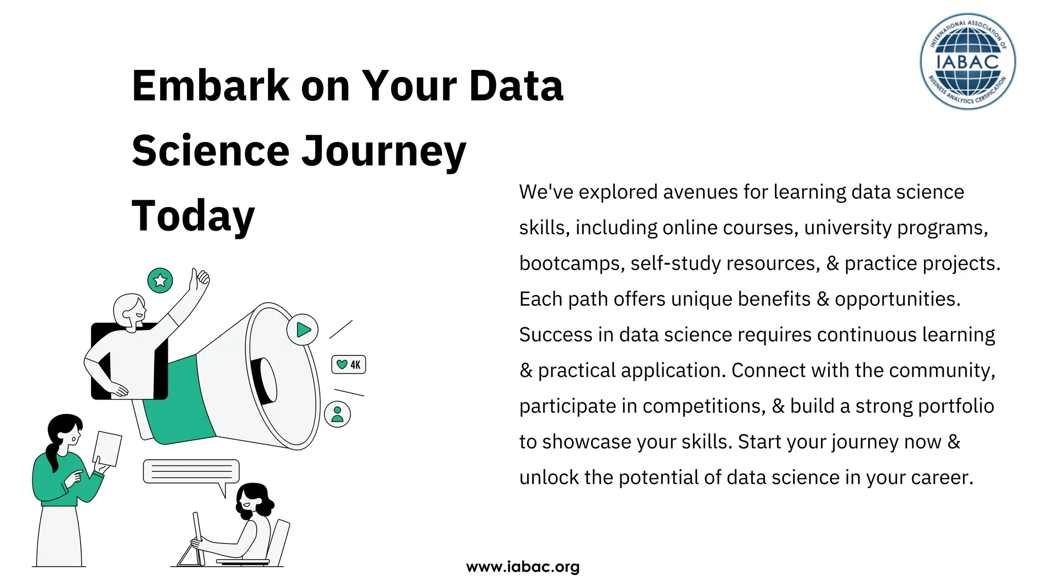 Embark on Your Data
Science Journey
Today
We've explored avenues for learning data science
skills, including online courses, university programs,
bootcamps, self-study resources, & practice projects.
Each path offers unique benefits & opportunities.
Success in data science requires continuous learning
& practical application. Connect with the community,
participate in competitions, & build a strong portfolio
to showcase your skills. Start your journey now &
unlock the potential of data science in your career.
www.iabac.org
 