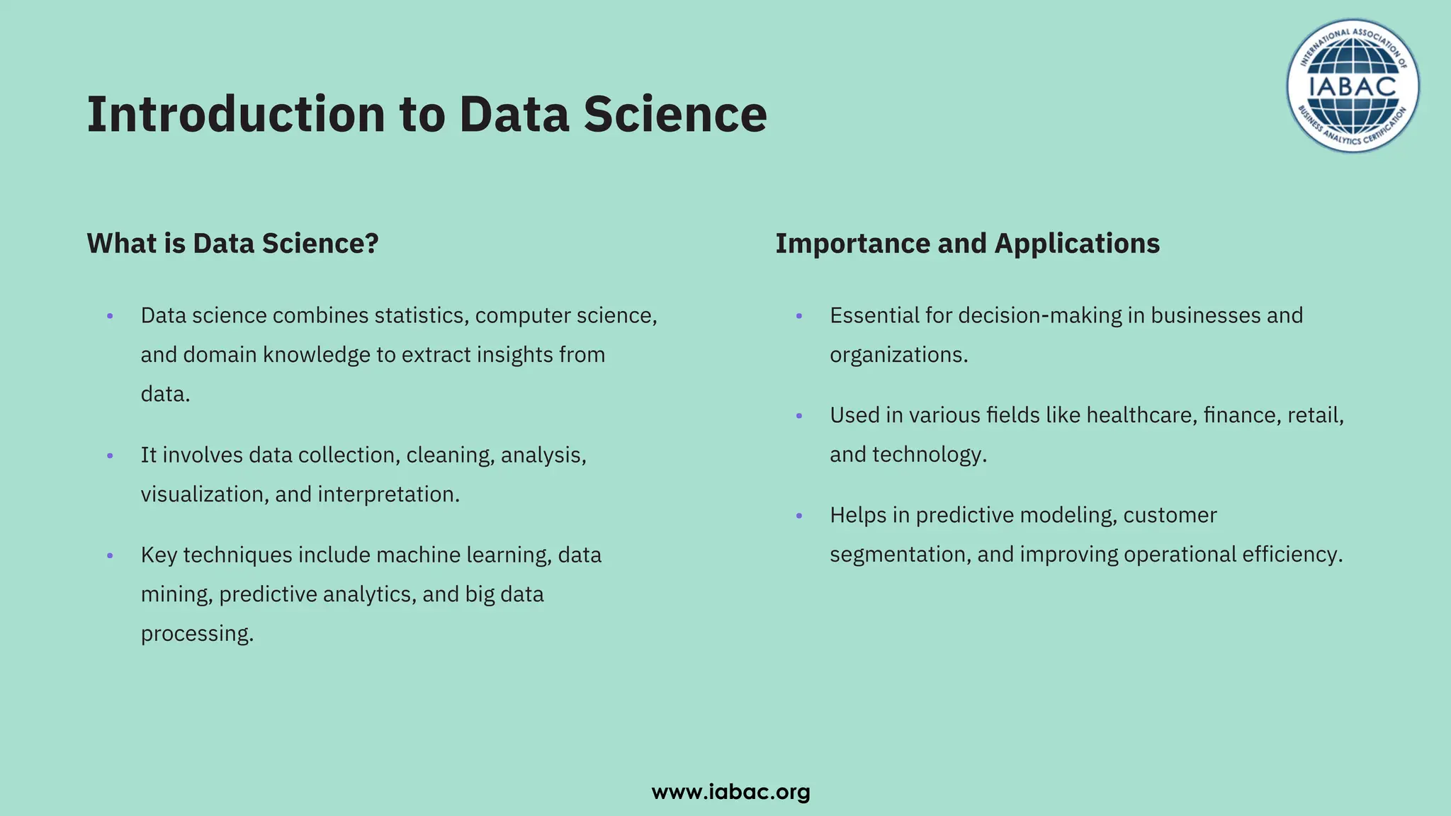 Introduction to Data Science
•
•
•
Data science combines statistics, computer science,
and domain knowledge to extract insights from
data.
It involves data collection, cleaning, analysis,
visualization, and interpretation.
Key techniques include machine learning, data
mining, predictive analytics, and big data
processing.
•
•
•
Essential for decision-making in businesses and
organizations.
Used in various ﬁelds like healthcare, ﬁnance, retail,
and technology.
Helps in predictive modeling, customer
segmentation, and improving operational efficiency.
What is Data Science? Importance and Applications
www.iabac.org
 