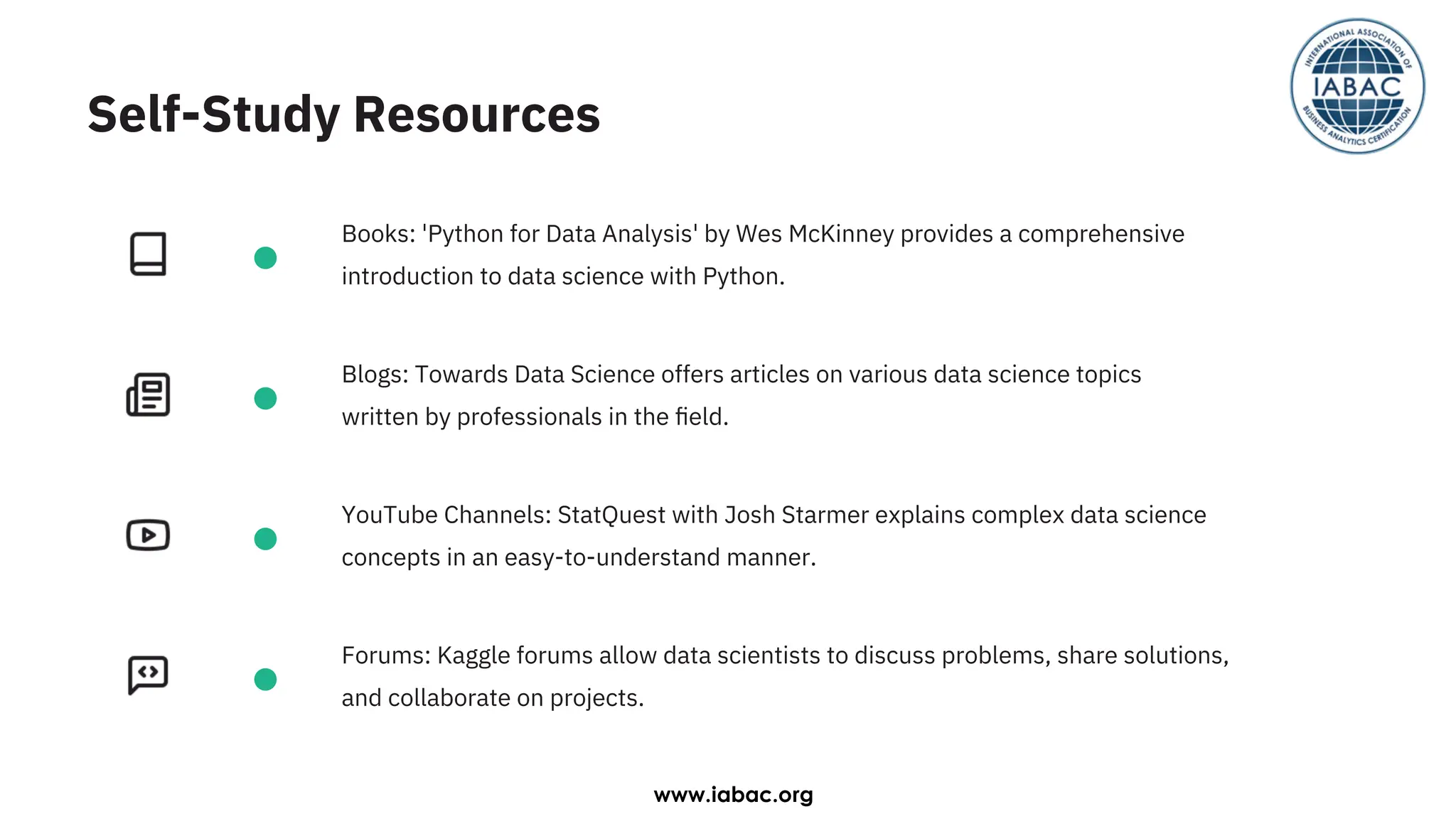 Blogs: Towards Data Science offers articles on various data science topics
written by professionals in the ﬁeld.
Books: 'Python for Data Analysis' by Wes McKinney provides a comprehensive
introduction to data science with Python.
YouTube Channels: StatQuest with Josh Starmer explains complex data science
concepts in an easy-to-understand manner.
Forums: Kaggle forums allow data scientists to discuss problems, share solutions,
and collaborate on projects.
Self-Study Resources
www.iabac.org
 