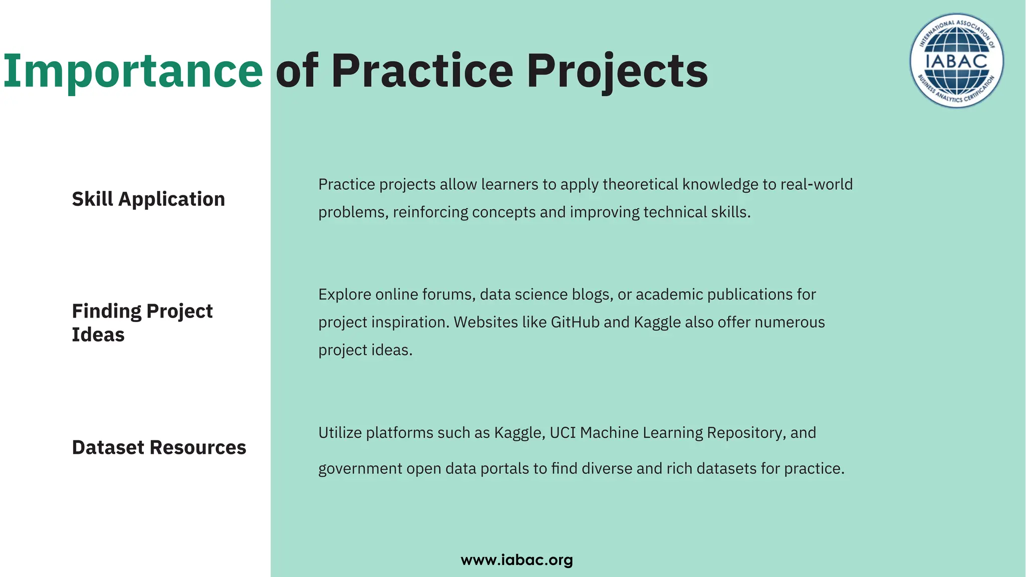 Importance of Practice Projects
Explore online forums, data science blogs, or academic publications for
project inspiration. Websites like GitHub and Kaggle also offer numerous
project ideas.
Utilize platforms such as Kaggle, UCI Machine Learning Repository, and
government open data portals to ﬁnd diverse and rich datasets for practice.
Practice projects allow learners to apply theoretical knowledge to real-world
problems, reinforcing concepts and improving technical skills.
Finding Project
Ideas
Skill Application
Dataset Resources
www.iabac.org
 