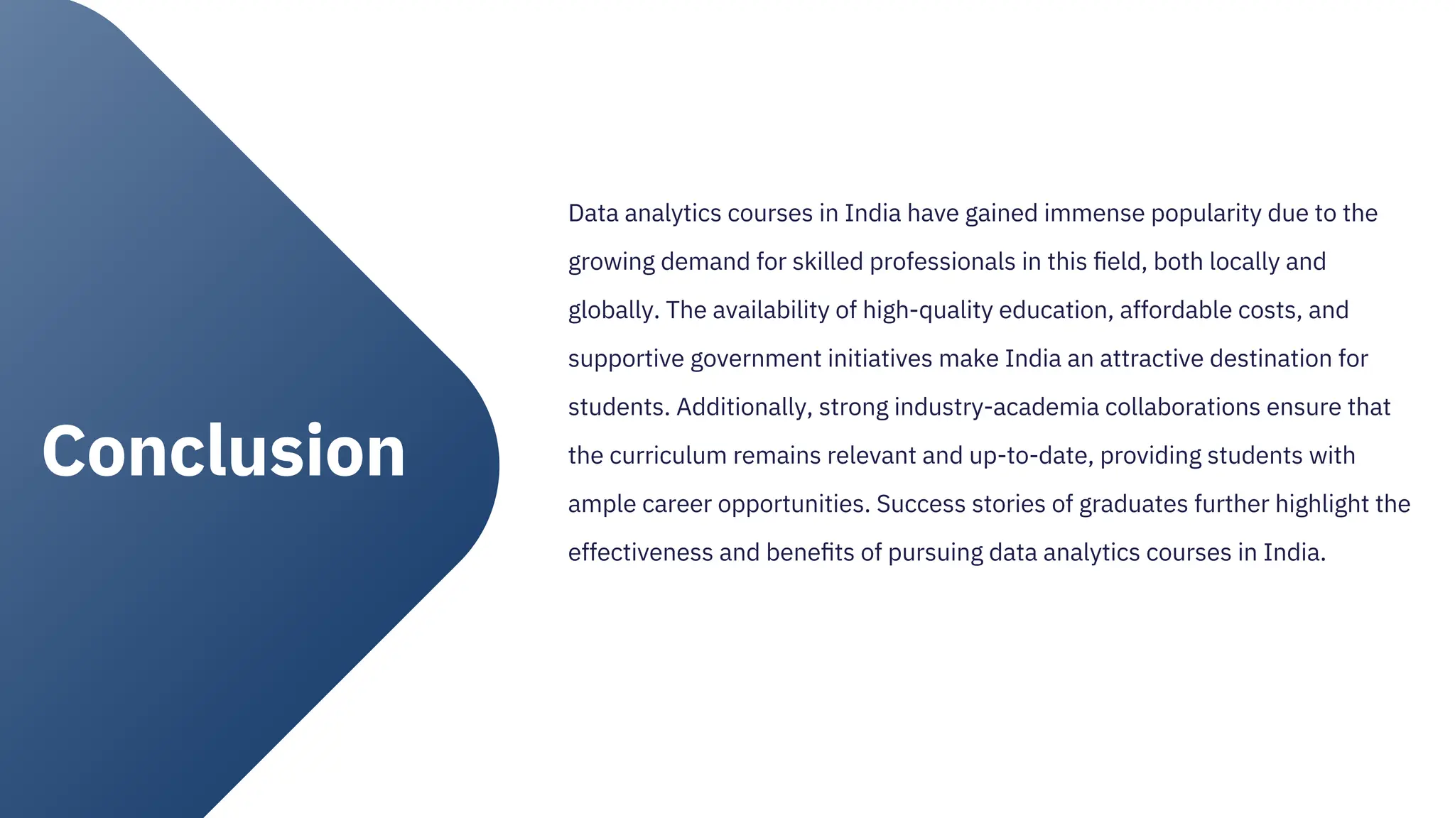 Data analytics courses in India have gained immense popularity due to the
growing demand for skilled professionals in this ﬁeld, both locally and
globally. The availability of high-quality education, affordable costs, and
supportive government initiatives make India an attractive destination for
students. Additionally, strong industry-academia collaborations ensure that
the curriculum remains relevant and up-to-date, providing students with
ample career opportunities. Success stories of graduates further highlight the
effectiveness and beneﬁts of pursuing data analytics courses in India.
Conclusion
 