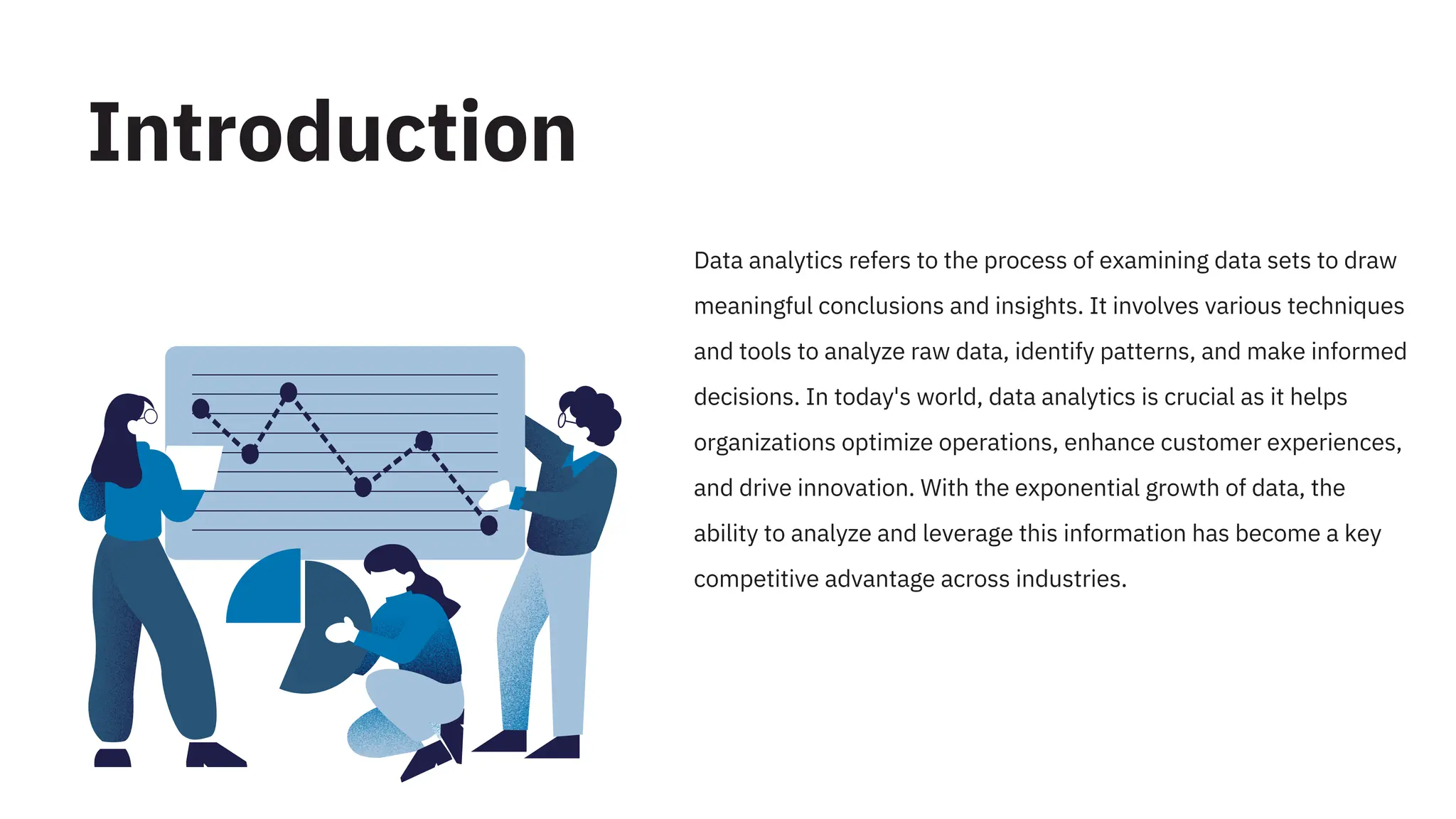 Data analytics refers to the process of examining data sets to draw
meaningful conclusions and insights. It involves various techniques
and tools to analyze raw data, identify patterns, and make informed
decisions. In today's world, data analytics is crucial as it helps
organizations optimize operations, enhance customer experiences,
and drive innovation. With the exponential growth of data, the
ability to analyze and leverage this information has become a key
competitive advantage across industries.
Introduction
 