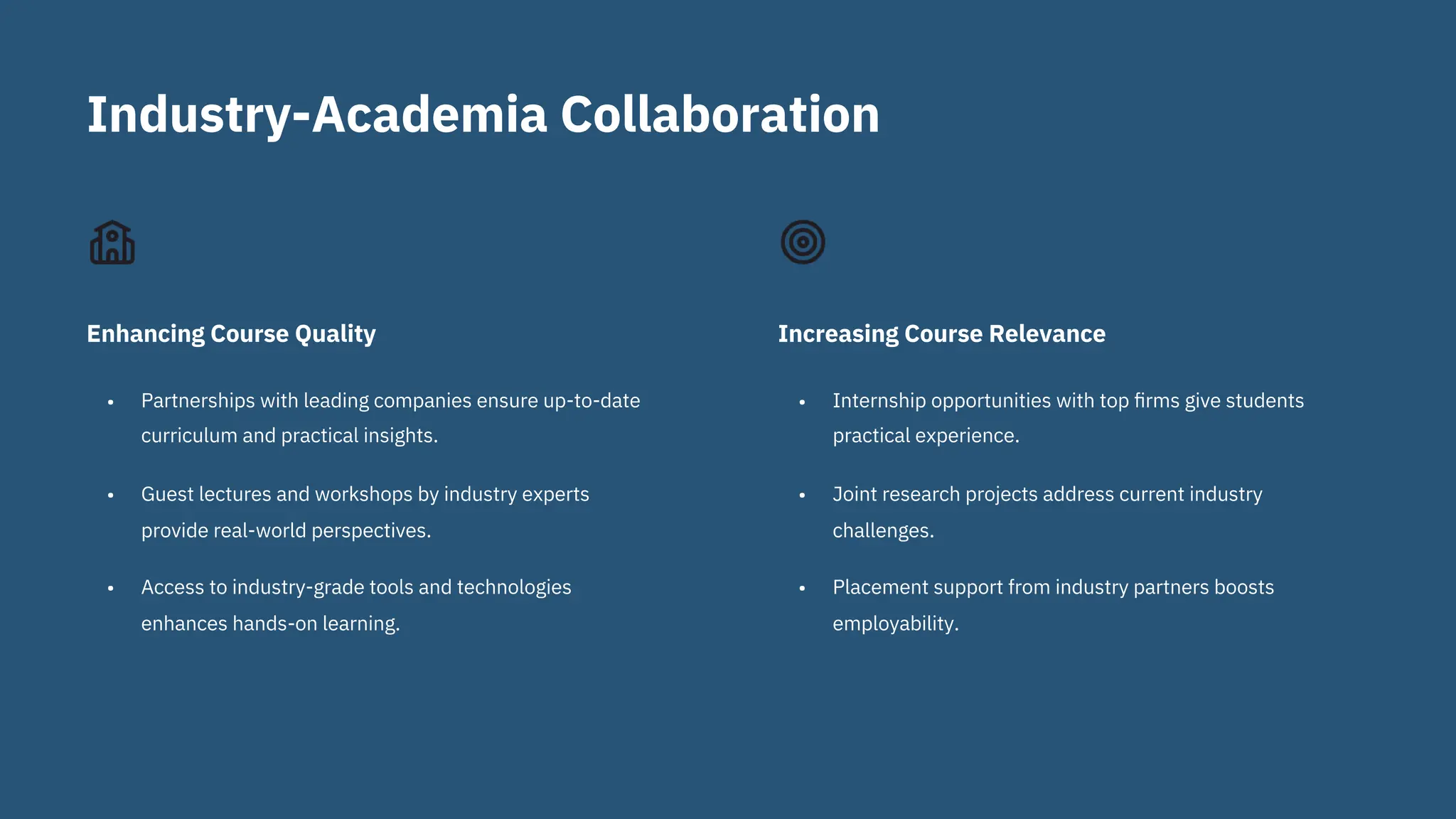 Industry-Academia Collaboration
•
•
•
Partnerships with leading companies ensure up-to-date
curriculum and practical insights.
Guest lectures and workshops by industry experts
provide real-world perspectives.
Access to industry-grade tools and technologies
enhances hands-on learning.
•
•
•
Internship opportunities with top ﬁrms give students
practical experience.
Joint research projects address current industry
challenges.
Placement support from industry partners boosts
employability.
Enhancing Course Quality Increasing Course Relevance
 