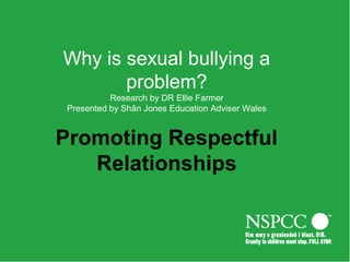 Why is sexual bullying a
problem?
Research by DR Ellie Farmer
Presented by Shân Jones Education Adviser Wales
Promoting Respectful
Relationships
 
