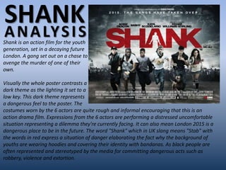 SHANK
A N A LY S I S
Shank is an action film for the youth
generation, set in a decaying future
London. A gang set out on a chase to
avenge the murder of one of their
own.

Visually the whole poster contrasts a
dark theme as the lighting it set to a
low key. This dark theme represents
a dangerous feel to the poster. The
costumes worn by the 6 actors are quite rough and informal encouraging that this is an
action drama film. Expressions from the 6 actors are performing a distressed uncomfortable
situation representing a dilemma they're currently facing. It can also mean London 2015 is a
dangerous place to be in the future. The word "Shank" which in UK slang means "Stab" with
the words in red express a situation of danger elaborating the fact why the background of
youths are wearing hoodies and covering their identity with bandanas. As black people are
often represented and stereotyped by the media for committing dangerous acts such as
robbery, violence and extortion.
 