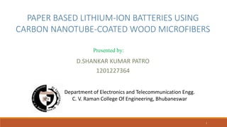 PAPER BASED LITHIUM-ION BATTERIES USING
CARBON NANOTUBE-COATED WOOD MICROFIBERS
D.SHANKAR KUMAR PATRO
1201227364
Department of Electronics and Telecommunication Engg.
C. V. Raman College Of Engineering, Bhubaneswar
1
Presented by:
 