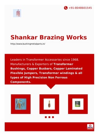 +91-8048601545
Shankar Brazing Works
http://www.bushingmetalparts.in/
Leaders in Transformer Accessories since 1968.
Manufacturers & Exporters of Transformer
Bushings, Copper Busbars, Copper Laminated
Flexible Jumpers, Transformer windings & all
types of High Precision Non Ferrous
Components.
 