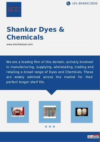 +91-8048413836
Shankar Dyes &
Chemicals
www.shankardyes.com
We are a leading ﬁrm of this domain, actively involved
in manufacturing, supplying, wholesaling, trading and
retailing a broad range of Dyes and Chemicals. These
are widely admired across the market for their
perfect longer shelf life.
 