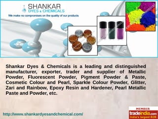 Shankar Dyes & Chemicals is a leading and distinguished
manufacturer, exporter, trader and supplier of Metallic
Powder, Fluorescent Powder, Pigment Powder & Paste,
Cosmetic Colour and Pearl, Sparkle Colour Powder, Glitter,
Zari and Rainbow, Epoxy Resin and Hardener, Pearl Metallic
Paste and Powder, etc.
 