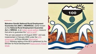 Mahatma Gandhi National Rural Employment
Guarantee Act 2005 or MGNREGA, earlier known
as the National Rural Employment Guarantee
Act or NREGA, is an Indian social welfare measure
that aims to guarantee the 'right to work'.
This act was passed on 23 August 2005[1] and was
implemented in February 2006 under the UPA
government of Prime Minister Manmohan
Singh following tabling of the bill in parliament by the
Minister for Rural Development Raghuvansh Prasad
Singh.
 