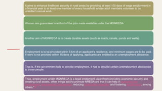It aims to enhance livelihood security in rural areas by providing at least 100 days of wage employment in
a financial year to at least one member of every household whose adult members volunteer to do
unskilled manual work.
Women are guaranteed one third of the jobs made available under the MGNREGA.
Another aim of MGNREGA is to create durable assets (such as roads, canals, ponds and wells).
Employment is to be provided within 5 km of an applicant's residence, and minimum wages are to be paid.
If work is not provided within 15 days of applying, applicants are entitled to an unemployment allowance.
That is, if the government fails to provide employment, it has to provide certain unemployment allowances
to those people.
Thus, employment under MGNREGA is a legal entitlement. Apart from providing economic security and
creating rural assets, other things said to promote NREGA are that it can help in protecting the
environment, empowering rural women, reducing rural-urban migration and fostering social equity, among
others."[8]
 