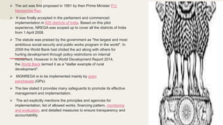 The act was first proposed in 1991 by then Prime Minister P.V.
Narasimha Rao.
 It was finally accepted in the parliament and commenced
implementation in 625 districts of India. Based on this pilot
experience, NREGA was scoped up to cover all the districts of India
from 1 April 2008.
 The statute was praised by the government as "the largest and most
ambitious social security and public works program in the world". In
2009 the World Bank had chided the act along with others for
hurting development through policy restrictions on internal
movement. However in its World Development Report 2014,
the World Bank termed it as a "stellar example of rural
development".
 MGNREGA is to be implemented mainly by gram
panchayats (GPs).
 The law stated it provides many safeguards to promote its effective
management and implementation.
 The act explicitly mentions the principles and agencies for
implementation, list of allowed works, financing pattern, monitoring
and evaluation, and detailed measures to ensure transparency and
accountability.
 