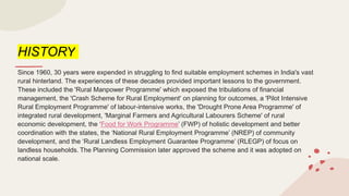 HISTORY
Since 1960, 30 years were expended in struggling to find suitable employment schemes in India's vast
rural hinterland. The experiences of these decades provided important lessons to the government.
These included the 'Rural Manpower Programme' which exposed the tribulations of financial
management, the 'Crash Scheme for Rural Employment' on planning for outcomes, a 'Pilot Intensive
Rural Employment Programme' of labour-intensive works, the 'Drought Prone Area Programme' of
integrated rural development, 'Marginal Farmers and Agricultural Labourers Scheme' of rural
economic development, the ‘Food for Work Programme’ (FWP) of holistic development and better
coordination with the states, the ‘National Rural Employment Programme’ (NREP) of community
development, and the ‘Rural Landless Employment Guarantee Programme’ (RLEGP) of focus on
landless households. The Planning Commission later approved the scheme and it was adopted on
national scale.
 
