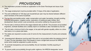 PROVISIONS
 The registration process involves an application to the Gram Panchayat and issue of job
cards.
 The wage employment must be provided within 15 days of the date of application.
 The work entitlement of 100 days per household per year may be shared between different
adult members of the same household.
 The law lists permissible works: water conservation and water harvesting; drought proofing
including afforestation; irrigation works; restoration of traditional water bodies; land
development; flood control; rural connectivity; and works notified by the government.
 The Act sets a minimum limit to the wage-material ratio as 60:40. The provision of accredited
engineers, worksite facilities and a weekly report on worksites is also mandated by the Act.
 The Act sets a minimum limit to the wages, to be paid with gender equality, either on a time-
rate basis or on a piece-rate basis.
 The states are required to evolve a set of norms for the measurement of works and schedule
of rates.
 Unemployment allowance must be paid if the work is not provided within the statutory limit of
15 days.The law stipulates Gram Panchayats to have a single bank account for NREGA
works which shall be subjected to public scrutiny.
 To promote transparency and accountability, the act mandates 'monthly squaring of
accounts'.
 To ensure public accountability through public vigilance, the NREGA designates ‘social
 