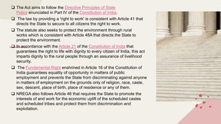  The Act aims to follow the Directive Principles of State
Policy enunciated in Part IV of the Constitution of India.
 The law by providing a 'right to work' is consistent with Article 41 that
directs the State to secure to all citizens the right to work.
 The statute also seeks to protect the environment through rural
works which is consistent with Article 48A that directs the State to
protect the environment.
 In accordance with the Article 21 of the Constitution of India that
guarantees the right to life with dignity to every citizen of India, this act
imparts dignity to the rural people through an assurance of livelihood
security.
 The Fundamental Right enshrined in Article 16 of the Constitution of
India guarantees equality of opportunity in matters of public
employment and prevents the State from discriminating against anyone
in matters of employment on the grounds only of religion, race, caste,
sex, descent, place of birth, place of residence or any of them.
 NREGA also follows Article 46 that requires the State to promote the
interests of and work for the economic uplift of the scheduled castes
and scheduled tribes and protect them from discrimination and
exploitation.
 