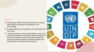  According to UNDP, “Good Governance is, among
other things, participatory, transparent, and
accountable.
 It is also effective and equitable. And it promotes the
rule of law.
 Good governance ensures that political, social, and
economic priorities are based on broad consensus in
society and that the voices of the poorest and the
most vulnerable are heard in decision making over
the allocation of development resources”
 
