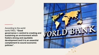 According to the world
bank(1992), “Good
governance is central to creating and
sustaining an environment which
fosters strong and equitable
development and it is an essential
complement to sound economic
policies”.
 
