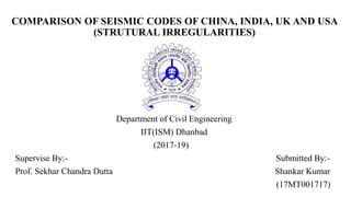 COMPARISON OF SEISMIC CODES OF CHINA, INDIA, UK AND USA
(STRUTURAL IRREGULARITIES)
Department of Civil Engineering
IIT(ISM) Dhanbad
(2017-19)
Supervise By:- Submitted By:-
Prof. Sekhar Chandra Dutta Shankar Kumar
(17MT001717)
 