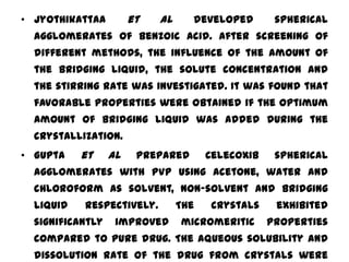 • Jyothikattaa         et   al     developed        spherical
  agglomerates of Benzoic acid. After screening of
  different methods, the influence of the amount of
  the bridging liquid, the solute concentration and
  the stirring rate was investigated. It was found that
  favorable properties were obtained if the optimum
  amount of bridging liquid was added during the
  crystallization.
• Gupta    et     al    prepared       Celecoxib    spherical
  agglomerates with PVP using acetone, water and
  chloroform as solvent, non-solvent and bridging
  liquid   respectively.         The   crystals     exhibited
  significantly    improved      micromeritic      properties
  compared to pure drug. The aqueous solubility and
  dissolution rate of the drug from crystals were
 