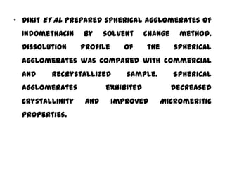 • Dixit et al prepared spherical agglomerates of
  Indomethacin    by     solvent     change    method.
  Dissolution     profile     of     the      spherical
  agglomerates was compared with commercial
  and    recrystallized        sample.        Spherical
  agglomerates           exhibited            decreased
  crystallinity    and      improved     Micromeritic
  properties.
 