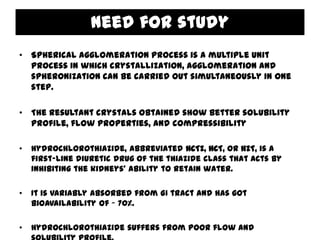 Need for study
• Spherical agglomeration process is a multiple unit
  process in which crystallization, agglomeration and
  spheronization can be carried out simultaneously in one
  step.

• The resultant crystals obtained show better solubility
  profile, flow properties, and compressibility

•   Hydrochlorothiazide, abbreviated HCTZ, HCT, or HZT, is a
    first-line diuretic drug of the thiazide class that acts by
    inhibiting the kidneys' ability to retain water.

•   It is variably absorbed from GI tract and has got
    bioavailability of ~ 70%.

•   Hydrochlorothiazide suffers from poor flow and
 