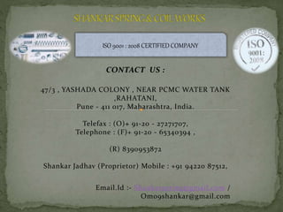 CONTACT US :
47/3 , YASHADA COLONY , NEAR PCMC WATER TANK
,RAHATANI,
Pune - 411 017, Maharashtra, India.
Telefax : (O)+ 91-20 - 27271707,
Telephone : (F)+ 91-20 - 65340394 ,
(R) 8390953872
Shankar Jadhav (Proprietor) Mobile : +91 94220 87512,
Email.Id :- Shankarspring@gmail.com /
Om09shankar@gmail.com
ISO 9001 : 2008 CERTIFIED COMPANY
 