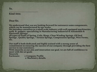 To,
Kind Attn:
Dear Sir,
We understand that you are looking forward for outsource some components,
which can be manufactured by our works.
We introduce ourselves as a small scale industry with well equipped machineries,
tools & gadgets, specializing in Manufacturing Industrial & Automobile &
Electronic Springs.
all types of kinds of Spring, Coils, Rings, Close Winding Springs ,Oil Seal
Springs , Quality Springs, • Torsion Springs, Compression Springs, Wire Forms,
etc.
Our staff is both dedicated and highly trained with a strong sense of
commitment to ensuring the success of our company through providing the best
service to our customers.
With sincerity as our aim and innovation our goal, we are full of confidence to
meet with the set goals
Sincerely
Enclosure: 1: Company Profile
2: Machinery details.
 