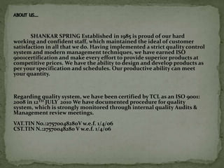 ABOUT US…..
SHANKAR SPRING Established in 1985 is proud of our hard
working and confident staff, which maintained the ideal of customer
satisfaction in all that we do. Having implemented a strict quality control
system and modern management techniques, we have earned ISO
9001certification and make every effort to provide superior products at
competitive prices. We have the ability to design and develop products as
per your specification and schedules. Our productive ability can meet
your quantity.
Regarding quality system, we have been certified by TCL as an ISO 9001:
2008 in 12TH JULY 2010 We have documented procedure for quality
system, which is strongly monitored through internal quality Audits &
Management review meetings.
VAT.TIN No.:27570048280V w.e.f. 1/4/06
CST.TIN N.:27570048280 V w.e.f. 1/4/06
 