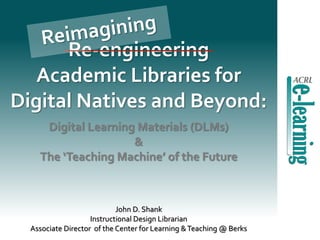 Re-engineering
Academic Libraries for
Digital Natives and Beyond:
John D. Shank
Instructional Design Librarian
Associate Director of the Center for Learning &Teaching @ Berks
Digital Learning Materials (DLMs)
&
The ‘Teaching Machine’ of the Future
 
