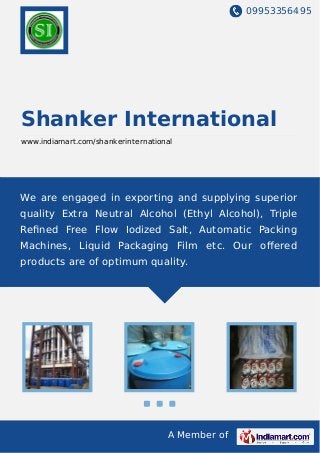 09953356495
A Member of
Shanker International
www.indiamart.com/shankerinternational
We are engaged in exporting and supplying superior
quality Extra Neutral Alcohol (Ethyl Alcohol), Triple
Reﬁned Free Flow Iodized Salt, Automatic Packing
Machines, Liquid Packaging Film etc. Our oﬀered
products are of optimum quality.
 