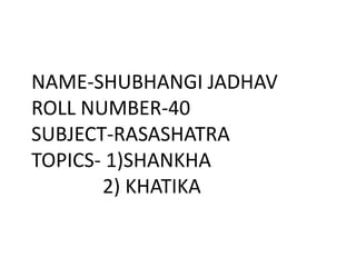 NAME-SHUBHANGI JADHAV
ROLL NUMBER-40
SUBJECT-RASASHATRA
TOPICS- 1)SHANKHA
2) KHATIKA
 