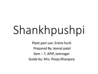 Shankhpushpi
Plant part use: Entire hurb
Prepared By: komal patel
Sem – 7, APIP, Jamnagar
Guide by: Mrs. Pooja Khanpara
 