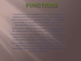 Function is a self contained block of a statements
   enclosed between braces that performed a specific
 tasks or a function is a group of numbers of repeated
    statements in a program into a single unit and is
     identified by a name known as function name
 There may be one or more function in a program but
  the main function is a essential part of the program.
Function can be implemented any where in a program
  wherever it is needed, so as to prevent repetition of
   same instructions again and again in the program
For example we might use the factorial of a number at
      different places in a program the same set of
  instruction for calculating factorial of a number are
                   places in a function
 