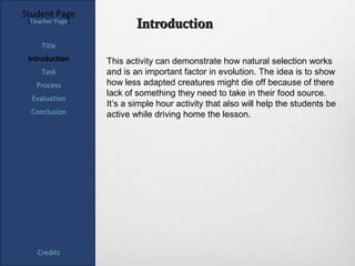 Student Page
 [Teacher Page]
                          Introduction
     Title
 Introduction     This activity can demonstrate how natural selection works
     Task         and is an important factor in evolution. The idea is to show
   Process        how less adapted creatures might die off because of there
                  lack of something they need to take in their food source.
  Evaluation
                  It’s a simple hour activity that also will help the students be
  Conclusion      active while driving home the lesson.




    Credits
 