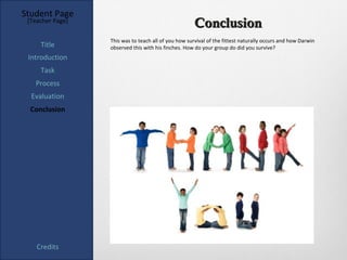 Student Page
 [Teacher Page]
                                                      Conclusion
                  This was to teach all of you how survival of the fittest naturally occurs and how Darwin
     Title        observed this with his finches. How do your group do did you survive?
 Introduction
     Task
   Process
  Evaluation
  Conclusion




    Credits
 
