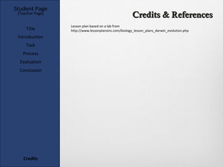 Student Page
 [Teacher Page]
                                                       Credits & References
                  Lesson plan based on a lab from
     Title        http://www.lessonplansinc.com/biology_lesson_plans_darwin_evolution.php
 Introduction
     Task
   Process
  Evaluation
  Conclusion




    Credits
 