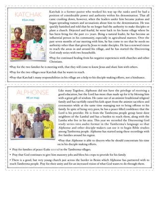 KATCHAK
#3on map

Katchak is a former pastor who worked his way up the ranks until he had a
position of considerable power and authority within his denomination. That all
came crashing down, however, when the leaders under him became jealous and
began spreading rumors and accusations about him to the denomination. He was
quickly banished and told that he no longer had the authority to make disciples or
plant a church. Dejected and fearful, he went back to his home village where he
has been living for the past 10+ years. Being a natural leader, he has become an
inﬂuential person in his community, especially in agricultural matters. Over the
past seven months of our meeting with him, he has come to see that he needs no
authority other than that given by Jesus to make disciples. He has a renewed vision
to reach the areas in and around his village, and he has started the Discovering
God study series with two households.!
•Pray for continued healing from his negative experiences with churches and other
Christians. !

•Pray for the two families he is meeting with, that they will come to know Jesus and share him with others.!
•Pray for the two villages near Katchak that he wants to reach. !
•Pray that Katchak’s many responsibilities in his village are a help to his disciple-making eﬀorts, not a hindrance.

ALPHONSE
#4 on map

Like many Togolese, Alphonse did not have the privilege of receiving a
good education, but the Lord has more than made up for it by blessing him
with a great gift of wisdom. He came out of an animist (traditional religion)
family and has tactfully raised his kids apart from the animist sacriﬁces and
ceremonies while at the same time managing not to bring oﬀense to his
family. In spite of being very poor, he has a peace-ﬁlled conﬁdence that the
Lord is his provider. He is from the Tamberma people group (next door
neighbors of the Lamba) and has a burden to reach them, along with the
Lamba who live in his area. This year we recorded the Discovering God
study series into audio format in the Tamberma’s language so that
Alphonse and other disciple-makers can use it to begin Bible studies
among Tamberma people. Alphonse has started using these recordings with
ﬁve families around his region.!
•Pray that Alphonse is able to discern who he should concentrate his time
on in his disciple-making eﬀorts. !

• Pray for families of peace (Luke 10:1-11) in the Tamberma villages.!
• Pray that God continues to give him masonry jobs and bless his crops to provide for his family. !
• There is a good, but very young church just across the border in Benin which Alphonse has partnered with to
reach Tamberma people. Pray for their unity and for an increased vision of what God wants to do through them.

!
!

 