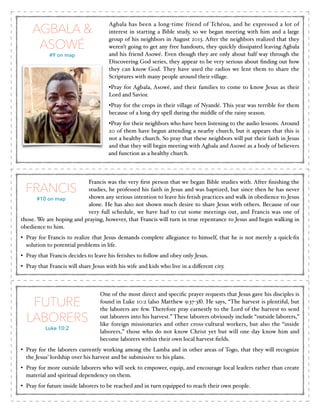 AGBALA &
ASOWÉ
#9 on map

Agbala has been a long-time friend of Tchéou, and he expressed a lot of
interest in starting a Bible study, so we began meeting with him and a large
group of his neighbors in August 2013. After the neighbors realized that they
weren’t going to get any free handouts, they quickly dissipated leaving Agbala
and his friend Asowé. Even though they are only about half way through the
Discovering God series, they appear to be very serious about ﬁnding out how
they can know God. They have used the radios we lent them to share the
Scriptures with many people around their village. !
•Pray for Agbala, Asowé, and their families to come to know Jesus as their
Lord and Savior. !
•Pray for the crops in their village of Nyandé. This year was terrible for them
because of a long dry spell during the middle of the rainy season.!
•Pray for their neighbors who have been listening to the audio lessons. Around
20 of them have begun attending a nearby church, but it appears that this is
not a healthy church. So pray that these neighbors will put their faith in Jesus
and that they will begin meeting with Agbala and Asowé as a body of believers
and function as a healthy church.

Francis was the very ﬁrst person that we began Bible studies with. After ﬁnishing the
studies, he professed his faith in Jesus and was baptized, but since then he has never
shown any serious intention to leave his fetish practices and walk in obedience to Jesus
#10 on map
alone. He has also not shown much desire to share Jesus with others. Because of our
very full schedule, we have had to cut some meetings out, and Francis was one of
those. We are hoping and praying, however, that Francis will turn in true repentance to Jesus and begin walking in
obedience to him.!

FRANCIS

• Pray for Francis to realize that Jesus demands complete allegiance to himself, that he is not merely a quick-ﬁx
solution to potential problems in life.!
• Pray that Francis decides to leave his fetishes to follow and obey only Jesus. !
• Pray that Francis will share Jesus with his wife and kids who live in a diﬀerent city.

FUTURE
LABORERS
Luke 10:2

One of the most direct and speciﬁc prayer requests that Jesus gave his disciples is
found in Luke 10:2 (also Matthew 9:37-38). He says, “The harvest is plentiful, but
the laborers are few. Therefore pray earnestly to the Lord of the harvest to send
out laborers into his harvest.” These laborers obviously include “outside laborers,”
like foreign missionaries and other cross-cultural workers, but also the “inside
laborers,” those who do not know Christ yet but will one day know him and
become laborers within their own local harvest ﬁelds. !

• Pray for the laborers currently working among the Lamba and in other areas of Togo, that they will recognize
the Jesus’ lordship over his harvest and be submissive to his plans.!
• Pray for more outside laborers who will seek to empower, equip, and encourage local leaders rather than create
material and spiritual dependency on them. !
• Pray for future inside laborers to be reached and in turn equipped to reach their own people.

 
