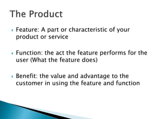    Feature: A part or characteristic of your
    product or service

   Function: the act the feature performs for the
    user (What the feature does)

   Benefit: the value and advantage to the
    customer in using the feature and function
 
