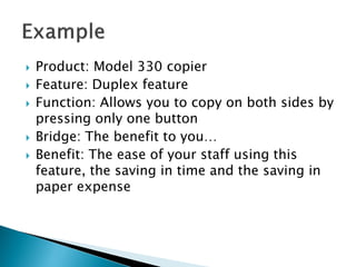    Product: Model 330 copier
   Feature: Duplex feature
   Function: Allows you to copy on both sides by
    pressing only one button
   Bridge: The benefit to you…
   Benefit: The ease of your staff using this
    feature, the saving in time and the saving in
    paper expense
 