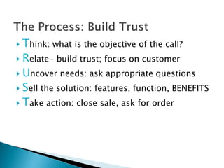  Think: what is the objective of the call?
 Relate- build trust; focus on customer

 Uncover needs: ask appropriate questions

 Sell the solution: features, function, BENEFITS

 Take action: close sale, ask for order
 