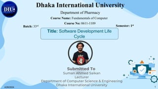 Submitted To
Suman Ahmed Saikan
Lecturer
Department of Computer Science & Engineering
Dhaka International University
Dhaka International University
Department of Pharmacy
Course Name: Fundamentals of Computer
Course No: 0611-1109
Batch: 33rd Semester: 1st
Title: Software Development Life
Cycle
4/26/2024 1
 