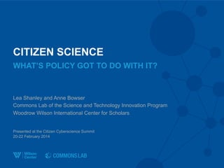 CITIZEN SCIENCE
Lea Shanley and Anne Bowser
Commons Lab of the Science and Technology Innovation Program
Woodrow Wilson International Center for Scholars
Presented at the Citizen Cyberscience Summit
20-22 February 2014
WHAT’S POLICY GOT TO DO WITH IT?
 
