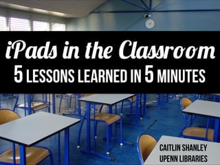 5Lessons Learned in 5minutes
caitlin shanley
Upenn Libraries
iPads in the Classroom
 