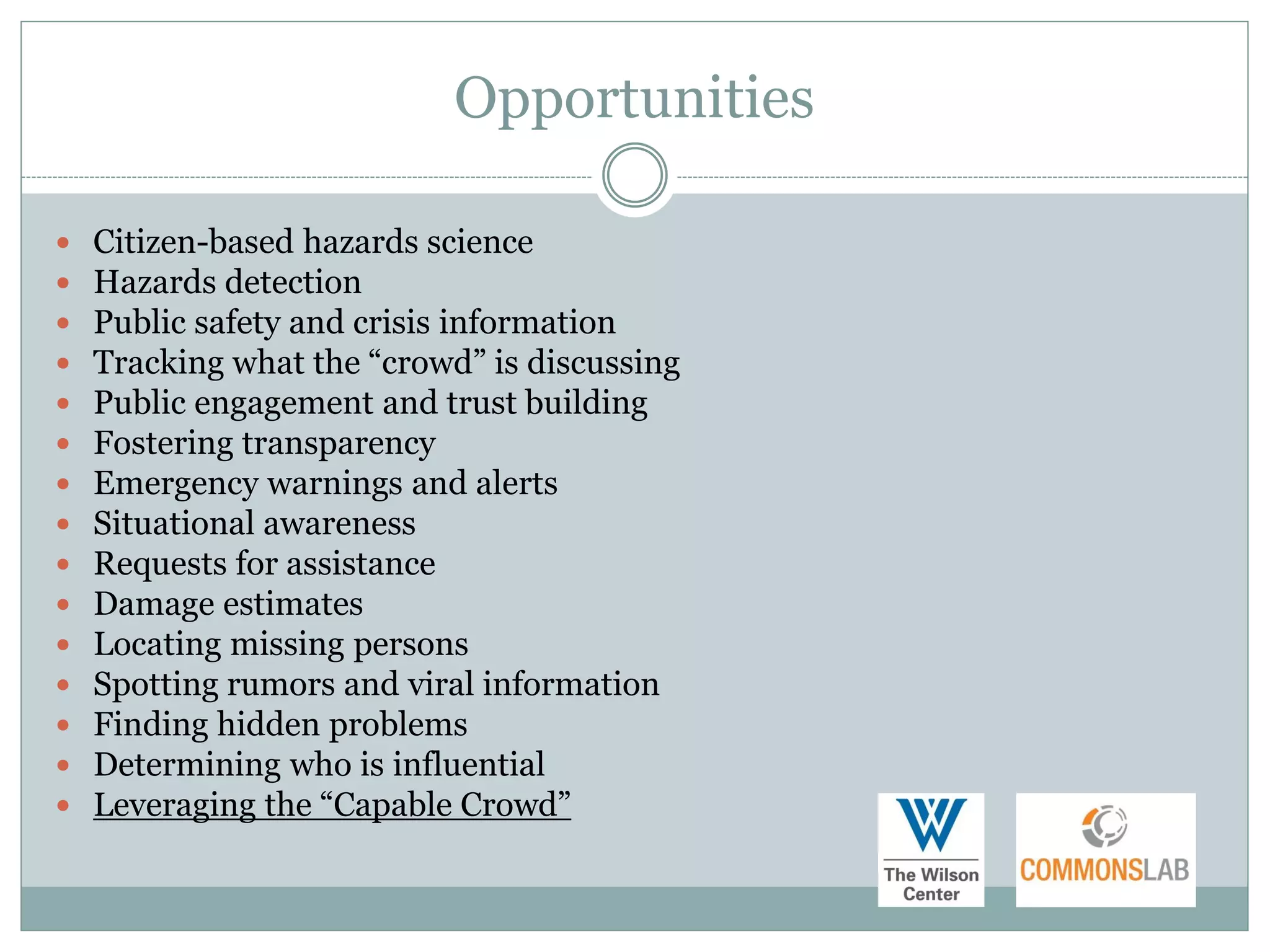 Opportunities

   Citizen-based hazards science
   Hazards detection
   Public safety and crisis information
   Tracking what the “crowd” is discussing
   Public engagement and trust building
   Fostering transparency
   Emergency warnings and alerts
   Situational awareness
   Requests for assistance
   Damage estimates
   Locating missing persons
   Spotting rumors and viral information
   Finding hidden problems
   Determining who is influential
   Leveraging the “Capable Crowd”
 