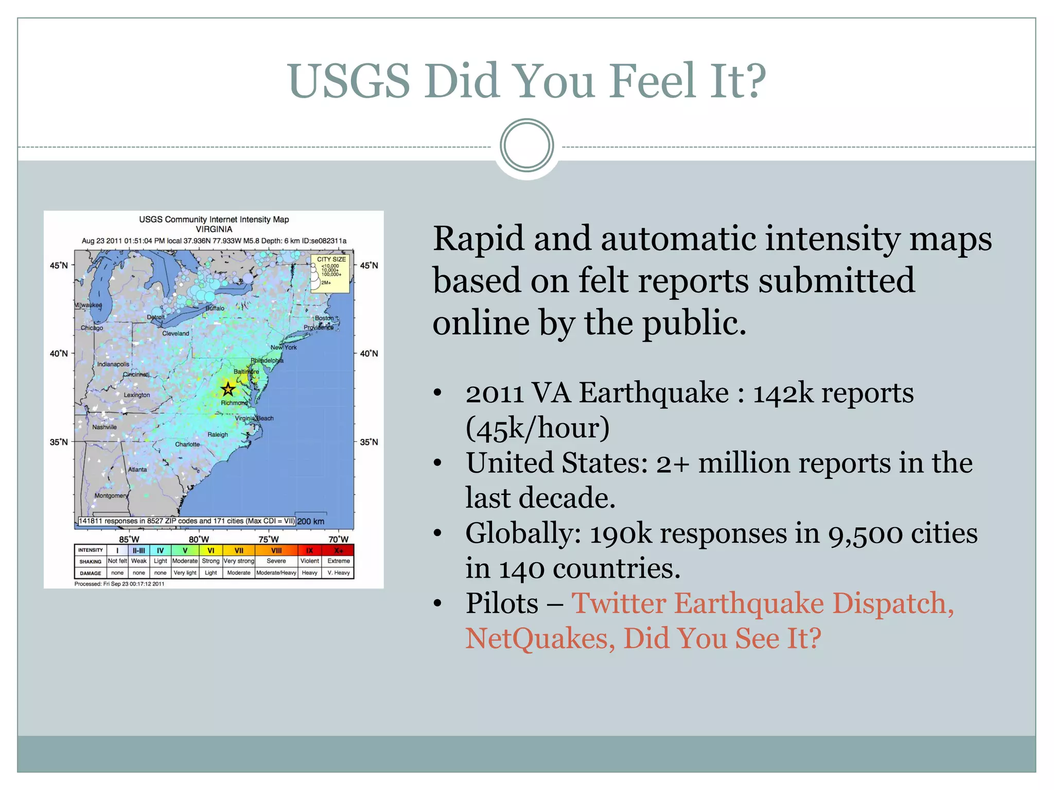 USGS Did You Feel It?


      Rapid and automatic intensity maps
      based on felt reports submitted
      online by the public.
      • 2011 VA Earthquake : 142k reports
        (45k/hour)
      • United States: 2+ million reports in the
        last decade.
      • Globally: 190k responses in 9,500 cities
        in 140 countries.
      • Pilots – Twitter Earthquake Dispatch,
        NetQuakes, Did You See It?
 